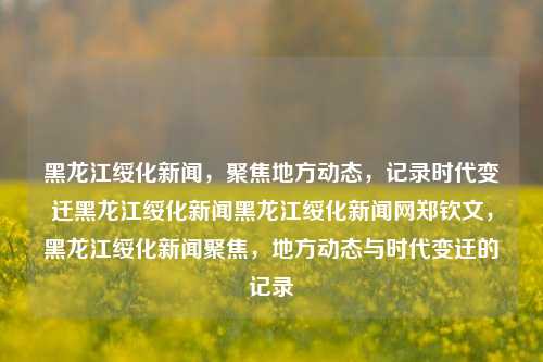 黑龙江绥化新闻，聚焦地方动态，记录时代变迁黑龙江绥化新闻黑龙江绥化新闻网郑钦文，黑龙江绥化新闻聚焦，地方动态与时代变迁的记录，绥化新闻聚焦，地方动态与时代变迁的记录