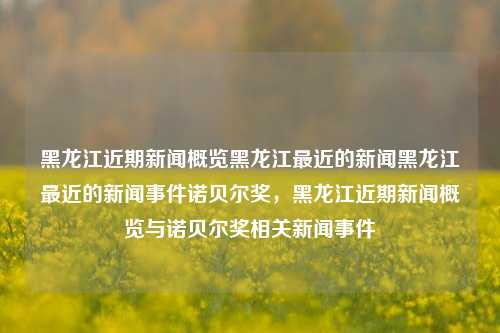 黑龙江近期新闻概览黑龙江最近的新闻黑龙江最近的新闻事件诺贝尔奖，黑龙江近期新闻概览与诺贝尔奖相关新闻事件，黑龙江近期诺贝尔奖相关新闻事件概览