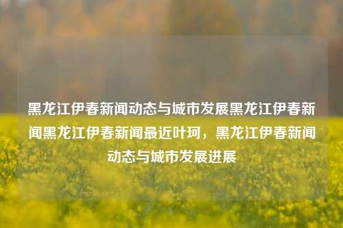 黑龙江伊春新闻动态与城市发展黑龙江伊春新闻黑龙江伊春新闻最近叶珂，黑龙江伊春新闻动态与城市发展进展，黑龙江伊春新闻动态与城市发展新进展