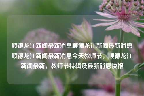 顺德龙江新闻最新消息顺德龙江新闻最新消息顺德龙江新闻最新消息今天教师节，顺德龙江新闻最新，教师节特辑及最新消息快报，顺德龙江新闻快报，教师节特辑及最新消息