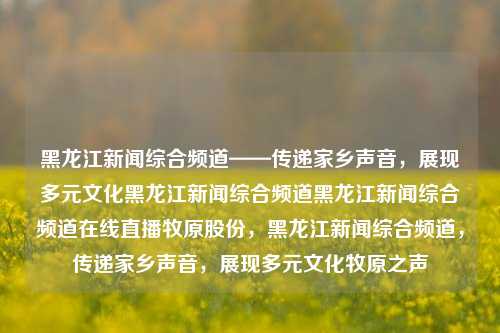 黑龙江新闻综合频道——传递家乡声音，展现多元文化黑龙江新闻综合频道黑龙江新闻综合频道在线直播牧原股份，黑龙江新闻综合频道，传递家乡声音，展现多元文化牧原之声，黑龙江新闻综合频道，传递家乡之声，展现多元文化力量