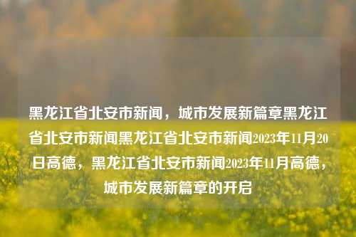 黑龙江省北安市新闻，城市发展新篇章黑龙江省北安市新闻黑龙江省北安市新闻2023年11月20日高德，黑龙江省北安市新闻2023年11月高德，城市发展新篇章的开启，黑龙江省北安市，城市发展新篇章的开启