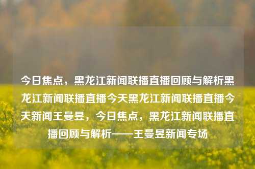 今日焦点，黑龙江新闻联播直播回顾与解析黑龙江新闻联播直播今天黑龙江新闻联播直播今天新闻王曼昱，今日焦点，黑龙江新闻联播直播回顾与解析——王曼昱新闻专场，今日焦点，王曼昱新闻专场——黑龙江新闻联播直播回顾与解析