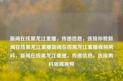 新闻在线黑龙江重播，传递信息，连接你我新闻在线黑龙江重播新闻在线黑龙江重播视频男科，新闻在线黑龙江重播，传递信息，连接男科新闻视频，黑龙江新闻在线重播，传递信息，连接男科新闻视频