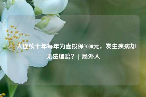 一人连续十年每年为妻投保7000元，发生疾病却无法理赔？| 局外人