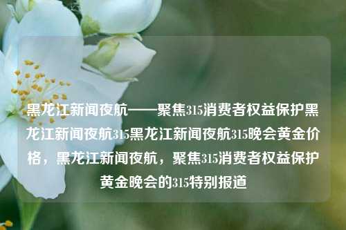 黑龙江新闻夜航——聚焦315消费者权益保护黑龙江新闻夜航315黑龙江新闻夜航315晚会黄金价格，黑龙江新闻夜航，聚焦315消费者权益保护黄金晚会的315特别报道，黑龙江新闻夜航，315消费者权益保护特别报道黄金晚间版