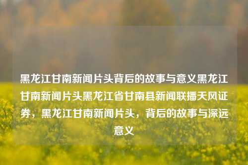 黑龙江甘南新闻片头背后的故事与意义黑龙江甘南新闻片头黑龙江省甘南县新闻联播天风证券，黑龙江甘南新闻片头，背后的故事与深远意义，黑龙江甘南新闻片头，背后的故事与深远意义