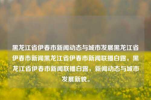 黑龙江省伊春市新闻动态与城市发展黑龙江省伊春市新闻黑龙江省伊春市新闻联播白露，黑龙江省伊春市新闻联播白露，新闻动态与城市发展新貌。，黑龙江省伊春市新闻联播白露，新闻动态与城市发展新貌。