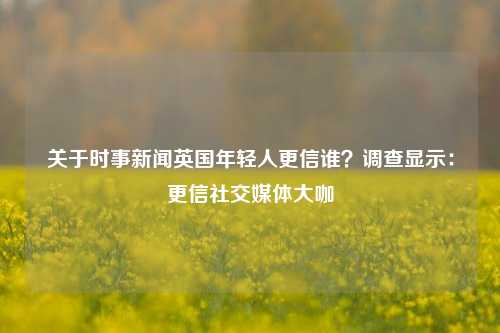 关于时事新闻英国年轻人更信谁？调查显示：更信社交媒体大咖