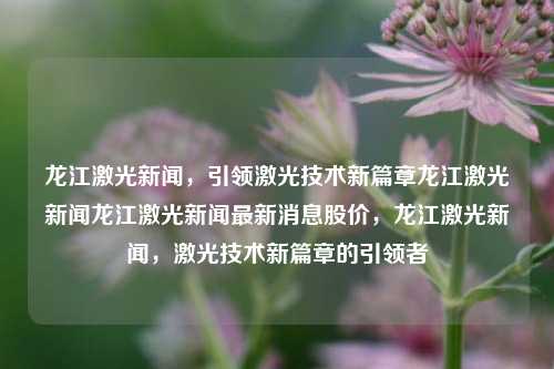 龙江激光新闻，引领激光技术新篇章龙江激光新闻龙江激光新闻最新消息股价，龙江激光新闻，激光技术新篇章的引领者，龙江激光新闻，激光技术新篇章的领航者