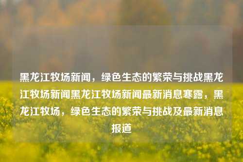 黑龙江牧场新闻，绿色生态的繁荣与挑战黑龙江牧场新闻黑龙江牧场新闻最新消息寒露，黑龙江牧场，绿色生态的繁荣与挑战及最新消息报道，黑龙江牧场绿色生态的繁荣与挑战，最新新闻报道