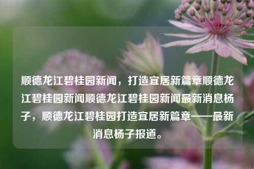 顺德龙江碧桂园新闻，打造宜居新篇章顺德龙江碧桂园新闻顺德龙江碧桂园新闻最新消息杨子，顺德龙江碧桂园打造宜居新篇章——最新消息杨子报道。，顺德龙江碧桂园，打造宜居新篇章——最新杨子报道新闻快讯。