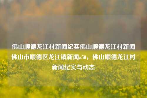 佛山顺德龙江村新闻纪实佛山顺德龙江村新闻佛山市顺德区龙江镇新闻a50，佛山顺德龙江村新闻纪实与动态，佛山顺德龙江村新闻纪实与动态快报