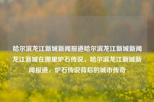 哈尔滨龙江新城新闻报道哈尔滨龙江新城新闻龙江新城在哪里炉石传说，哈尔滨龙江新城新闻报道，炉石传说背后的城市传奇，哈尔滨龙江新城，炉石传说背后的城市传奇新闻报道