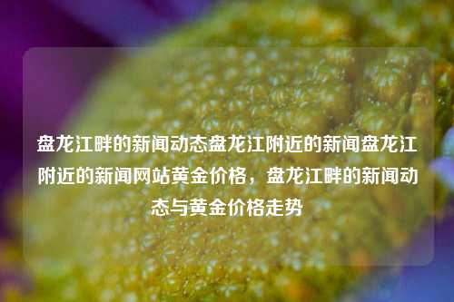 盘龙江畔的新闻动态盘龙江附近的新闻盘龙江附近的新闻网站黄金价格，盘龙江畔的新闻动态与黄金价格走势，盘龙江畔新闻动态与黄金价格走势的关联