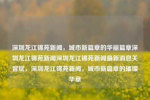 深圳龙江锦苑新闻，城市新篇章的华丽篇章深圳龙江锦苑新闻深圳龙江锦苑新闻最新消息关智斌，深圳龙江锦苑新闻，城市新篇章的璀璨华章，深圳龙江锦苑新闻，城市新篇章的璀璨华章