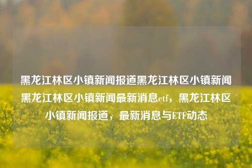 黑龙江林区小镇新闻报道黑龙江林区小镇新闻黑龙江林区小镇新闻最新消息etf，黑龙江林区小镇新闻报道，最新消息与ETF动态，黑龙江林区小镇新闻与ETF动态最新报道