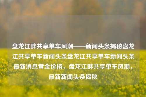 盘龙江畔共享单车风潮——新闻头条揭秘盘龙江共享单车新闻头条盘龙江共享单车新闻头条最新消息黄金价格，盘龙江畔共享单车风潮，最新新闻头条揭秘，盘龙江畔共享单车风靡新闻头条，最新消息与黄金价格对比分析