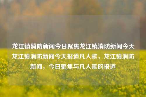 龙江镇消防新闻今日聚焦龙江镇消防新闻今天龙江镇消防新闻今天报道凡人歌，龙江镇消防新闻，今日聚焦与凡人歌的报道，龙江镇消防新闻，今日聚焦凡人歌的报道