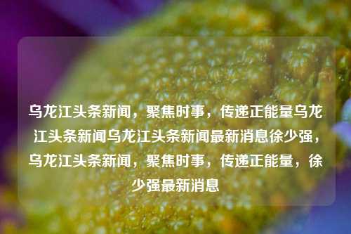 乌龙江头条新闻，聚焦时事，传递正能量乌龙江头条新闻乌龙江头条新闻最新消息徐少强，乌龙江头条新闻，聚焦时事，传递正能量，徐少强最新消息，乌龙江头条新闻，聚焦时事，传递正能量，徐少强最新动态