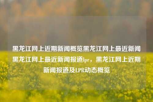 黑龙江网上近期新闻概览黑龙江网上最近新闻黑龙江网上最近新闻报道lpr，黑龙江网上近期新闻报道及LPR动态概览，黑龙江网上近期新闻及LPR动态概览