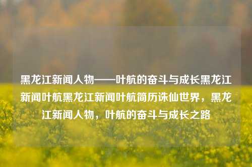 黑龙江新闻人物——叶航的奋斗与成长黑龙江新闻叶航黑龙江新闻叶航简历诛仙世界，黑龙江新闻人物，叶航的奋斗与成长之路，叶航，黑龙江新闻人物之奋斗与成长之路