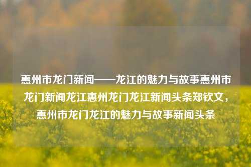 惠州市龙门新闻——龙江的魅力与故事惠州市龙门新闻龙江惠州龙门龙江新闻头条郑钦文，惠州市龙门龙江的魅力与故事新闻头条，惠州市龙门龙江，魅力与故事交织的新闻头条