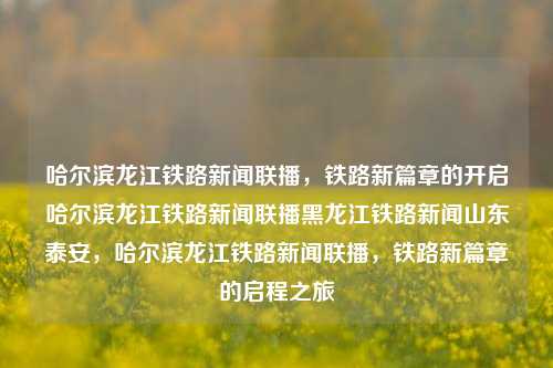 哈尔滨龙江铁路新闻联播，铁路新篇章的开启哈尔滨龙江铁路新闻联播黑龙江铁路新闻山东泰安，哈尔滨龙江铁路新闻联播，铁路新篇章的启程之旅，哈尔滨龙江铁路新篇章启程之旅的新闻联播