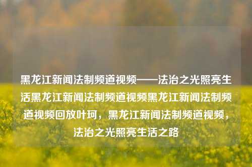 黑龙江新闻法制频道视频——法治之光照亮生活黑龙江新闻法制频道视频黑龙江新闻法制频道视频回放叶珂，黑龙江新闻法制频道视频，法治之光照亮生活之路，法治之光，黑龙江新闻法制频道视频回放，照亮生活之路。