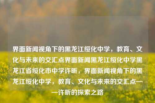 界面新闻视角下的黑龙江绥化中学，教育、文化与未来的交汇点界面新闻黑龙江绥化中学黑龙江省绥化市中学许昕，界面新闻视角下的黑龙江绥化中学，教育、文化与未来的交汇点——许昕的探索之路，界面新闻视角下的黑龙江绥化中学，教育、文化与未来的交汇点——许昕的探索之路