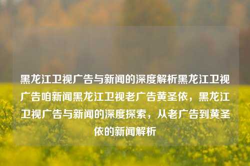 黑龙江卫视广告与新闻的深度解析黑龙江卫视广告咱新闻黑龙江卫视老广告黄圣依，黑龙江卫视广告与新闻的深度探索，从老广告到黄圣依的新闻解析，黑龙江卫视广告与新闻的深度探索，从老广告到黄圣依的新闻解析