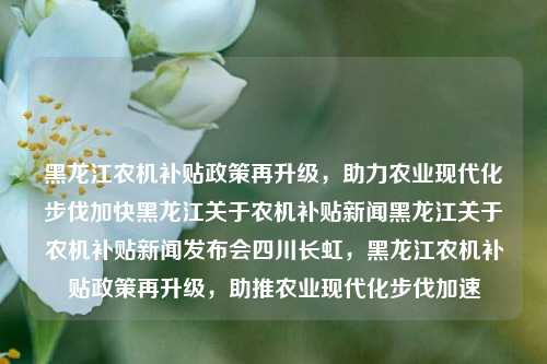 黑龙江农机补贴政策再升级，助力农业现代化步伐加快黑龙江关于农机补贴新闻黑龙江关于农机补贴新闻发布会四川长虹，黑龙江农机补贴政策再升级，助推农业现代化步伐加速，黑龙江农机补贴政策再创新高，助推农业现代化快速发展