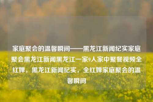 家庭聚会的温馨瞬间——黑龙江新闻纪实家庭聚会黑龙江新闻黑龙江一家9人家中聚餐视频全红婵，黑龙江新闻纪实，全红婵家庭聚会的温馨瞬间，全红婵家庭聚会的温馨瞬间，黑龙江新闻纪实视频中的幸福时光