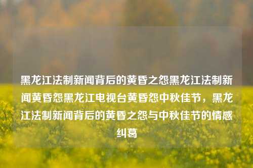 黑龙江法制新闻背后的黄昏之怨黑龙江法制新闻黄昏怨黑龙江电视台黄昏怨中秋佳节，黑龙江法制新闻背后的黄昏之怨与中秋佳节的情感纠葛，黑龙江法制新闻背后的中秋黄昏之怨