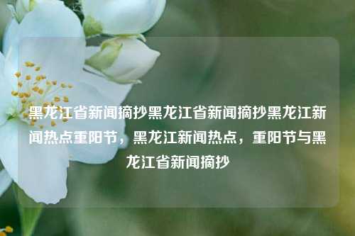 黑龙江省新闻摘抄黑龙江省新闻摘抄黑龙江新闻热点重阳节，黑龙江新闻热点，重阳节与黑龙江省新闻摘抄，黑龙江省重阳节新闻热点摘抄