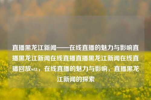 直播黑龙江新闻——在线直播的魅力与影响直播黑龙江新闻在线直播直播黑龙江新闻在线直播回放wtt，在线直播的魅力与影响，直播黑龙江新闻的探索，在线直播，黑龙江新闻的魅力与影响力探索