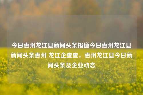 今日惠州龙江县新闻头条报道今日惠州龙江县新闻头条惠州 龙江企查查，惠州龙江县今日新闻头条及企业动态，惠州龙江县新闻头条及企业动态快报