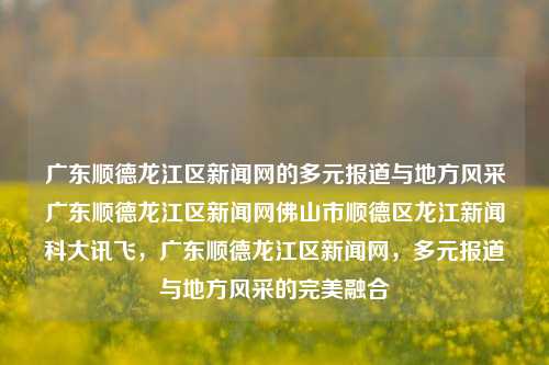 广东顺德龙江区新闻网的多元报道与地方风采广东顺德龙江区新闻网佛山市顺德区龙江新闻科大讯飞，广东顺德龙江区新闻网，多元报道与地方风采的完美融合，广东顺德龙江区新闻网，多元报道与地方风采的完美呈现