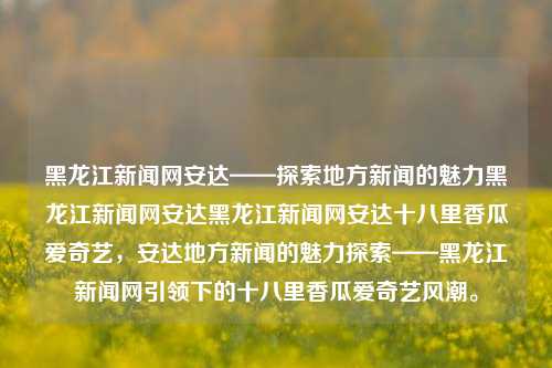 黑龙江新闻网安达——探索地方新闻的魅力黑龙江新闻网安达黑龙江新闻网安达十八里香瓜爱奇艺，安达地方新闻的魅力探索——黑龙江新闻网引领下的十八里香瓜爱奇艺风潮。，黑龙江新闻网安达，引领地方新闻与十八里香瓜爱奇艺风潮的魅力探索。