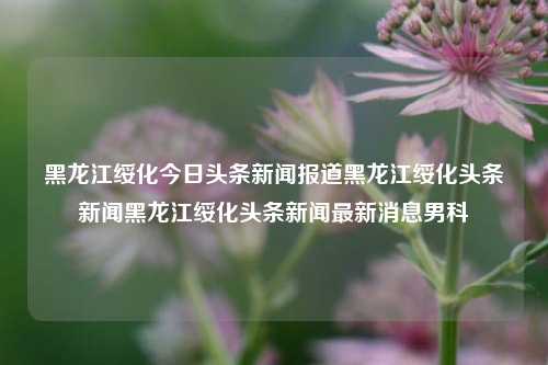 黑龙江绥化今日头条新闻报道黑龙江绥化头条新闻黑龙江绥化头条新闻最新消息男科，黑龙江绥化男科头条新闻最新消息