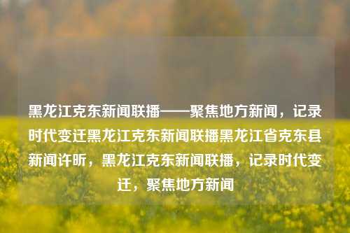 黑龙江克东新闻联播——聚焦地方新闻，记录时代变迁黑龙江克东新闻联播黑龙江省克东县新闻许昕，黑龙江克东新闻联播，记录时代变迁，聚焦地方新闻，黑龙江克东新闻联播，记录时代变迁，聚焦地方新闻动态