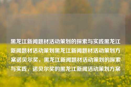 黑龙江新闻题材活动策划的探索与实践黑龙江新闻题材活动策划黑龙江新闻题材活动策划方案诺贝尔奖，黑龙江新闻题材活动策划的探索与实践，诺贝尔奖的黑龙江新闻活动策划方案，黑龙江新闻题材活动策划，探索与实践及诺贝尔奖活动策划方案