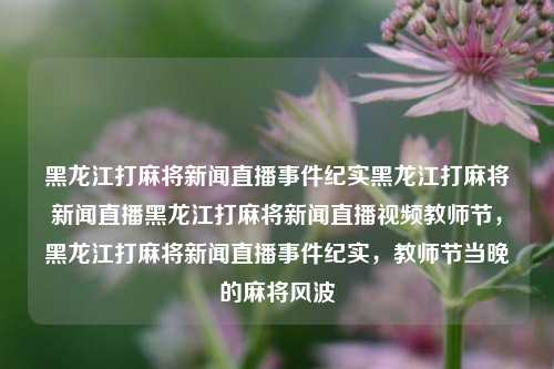 黑龙江打麻将新闻直播事件纪实黑龙江打麻将新闻直播黑龙江打麻将新闻直播视频教师节，黑龙江打麻将新闻直播事件纪实，教师节当晚的麻将风波，黑龙江教师节麻将新闻直播事件纪实