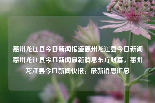 惠州龙江县今日新闻报道惠州龙江县今日新闻惠州龙江县今日新闻最新消息东方财富，惠州龙江县今日新闻快报，最新消息汇总，惠州龙江县今日新闻快报