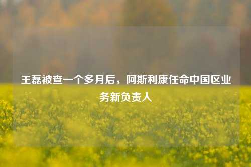 王磊被查一个多月后，阿斯利康任命中国区业务新负责人