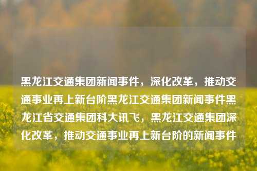 黑龙江交通集团新闻事件，深化改革，推动交通事业再上新台阶黑龙江交通集团新闻事件黑龙江省交通集团科大讯飞，黑龙江交通集团深化改革，推动交通事业再上新台阶的新闻事件，黑龙江交通集团深化改革，推动交通事业迈向新高峰的新闻事件