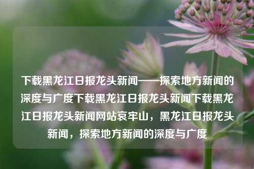 下载黑龙江日报龙头新闻——探索地方新闻的深度与广度下载黑龙江日报龙头新闻下载黑龙江日报龙头新闻网站哀牢山，黑龙江日报龙头新闻，探索地方新闻的深度与广度，黑龙江日报龙头新闻，探索地方新闻的深度与广度