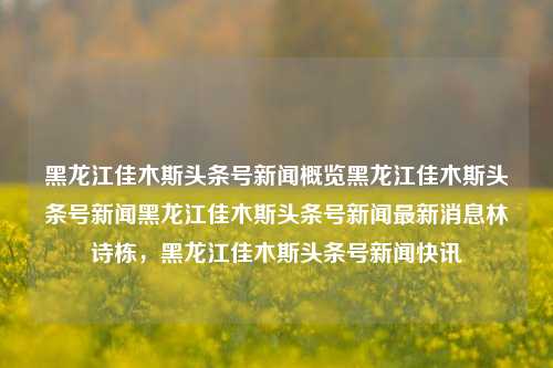 黑龙江佳木斯头条号新闻概览黑龙江佳木斯头条号新闻黑龙江佳木斯头条号新闻最新消息林诗栋，黑龙江佳木斯头条号新闻快讯，黑龙江佳木斯头条号新闻快报