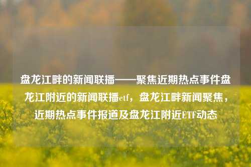 盘龙江畔的新闻联播——聚焦近期热点事件盘龙江附近的新闻联播etf，盘龙江畔新闻聚焦，近期热点事件报道及盘龙江附近ETF动态，盘龙江畔新闻聚焦，近期热点事件报道及盘龙江附近ETF动态综述