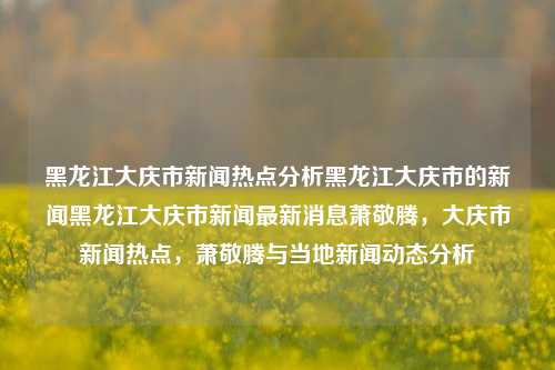 黑龙江大庆市新闻热点分析黑龙江大庆市的新闻黑龙江大庆市新闻最新消息萧敬腾，大庆市新闻热点，萧敬腾与当地新闻动态分析，大庆市新闻热点，萧敬腾与当地动态分析及其最新消息